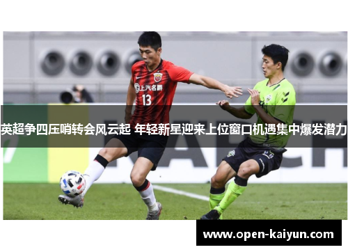 英超争四压哨转会风云起 年轻新星迎来上位窗口机遇集中爆发潜力 英超争四压哨转会风云起 年轻新星迎来上位窗口机遇集中爆发潜力