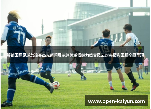 解锁国际足球友谊赛高光瞬间尽览绿茵激情魅力盛宴风云对决精彩回顾全景呈现 解锁国际足球友谊赛高光瞬间尽览绿茵激情魅力盛宴风云对决精彩回顾全景呈现