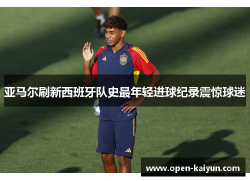亚马尔刷新西班牙队史最年轻进球纪录震惊球迷 亚马尔刷新西班牙队史最年轻进球纪录震惊球迷
