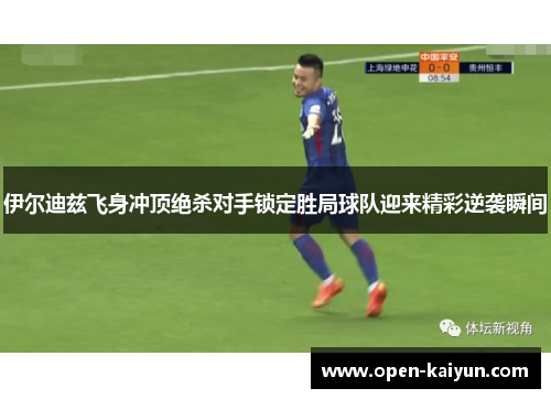 伊尔迪兹飞身冲顶绝杀对手锁定胜局球队迎来精彩逆袭瞬间 伊尔迪兹飞身冲顶绝杀对手锁定胜局球队迎来精彩逆袭瞬间