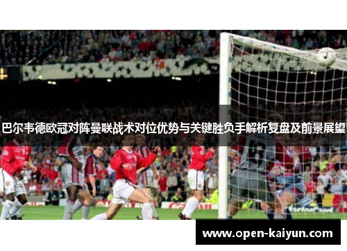 巴尔韦德欧冠对阵曼联战术对位优势与关键胜负手解析复盘及前景展望 巴尔韦德欧冠对阵曼联战术对位优势与关键胜负手解析复盘及前景展望